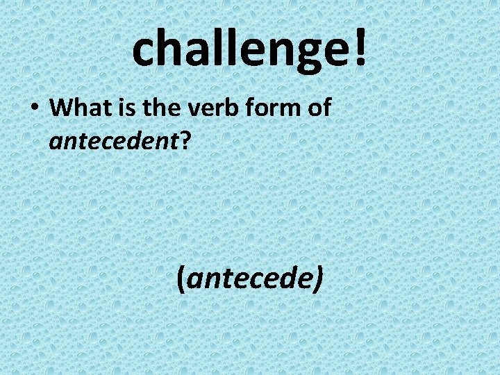 challenge! • What is the verb form of antecedent? (antecede) 