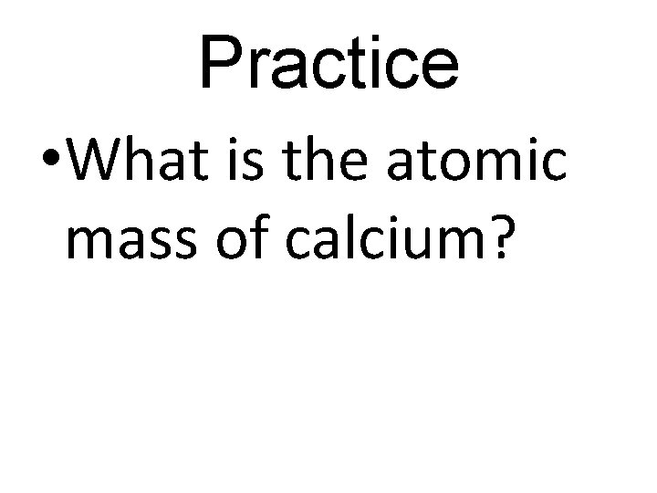 Practice • What is the atomic mass of calcium? 