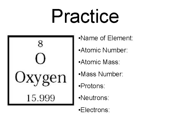 Practice • Name of Element: • Atomic Number: • Atomic Mass: • Mass Number: