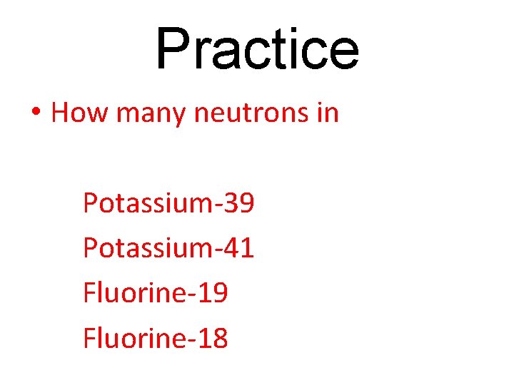 Practice • How many neutrons in Potassium-39 Potassium-41 Fluorine-19 Fluorine-18 