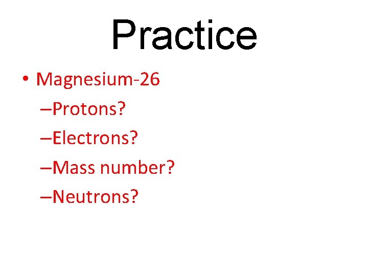 Practice • Magnesium-26 –Protons? –Electrons? –Mass number? –Neutrons? 