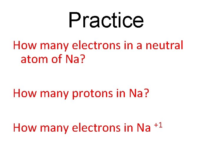 Practice How many electrons in a neutral atom of Na? How many protons in