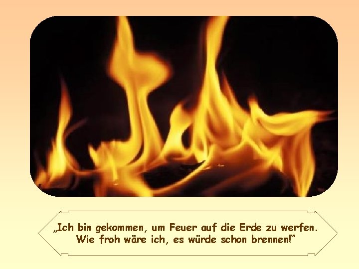 „Ich bin gekommen, um Feuer auf die Erde zu werfen. Wie froh wäre ich,