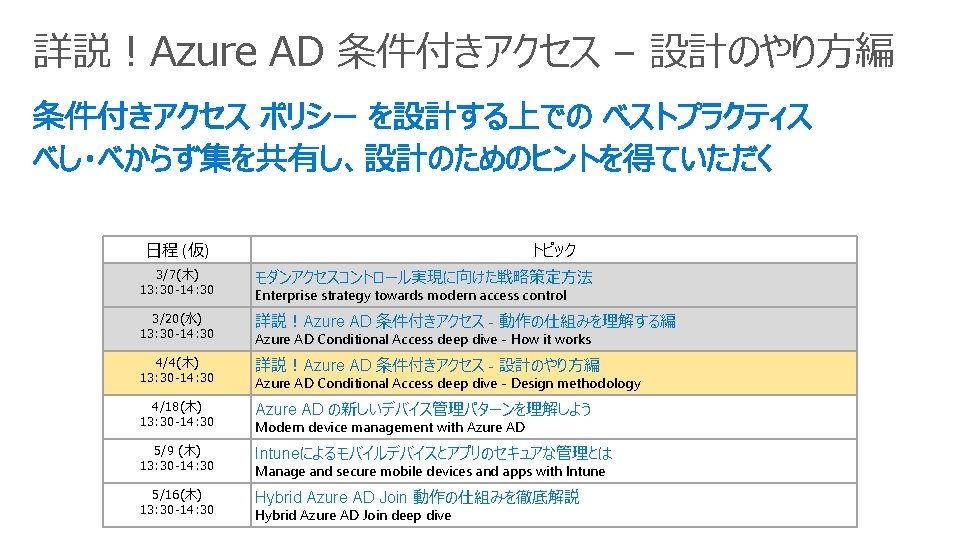 詳説！Azure AD 条件付きアクセス – 設計のやり方編 日程 (仮) トピック 3/7(木) 13: 30 -14: 30 モダンアクセスコントロール実現に向けた戦略策定方法