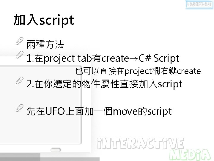 加入script 兩種方法 1. 在project tab有create→C# Script 也可以直接在project欄右鍵create 2. 在你選定的物件屬性直接加入script 先在UFO上面加一個move的script 加入script 兩種方法 1. 在project tab有create→C# Script 也可以直接在project欄右鍵create 2. 在你選定的物件屬性直接加入script 先在UFO上面加一個move的script