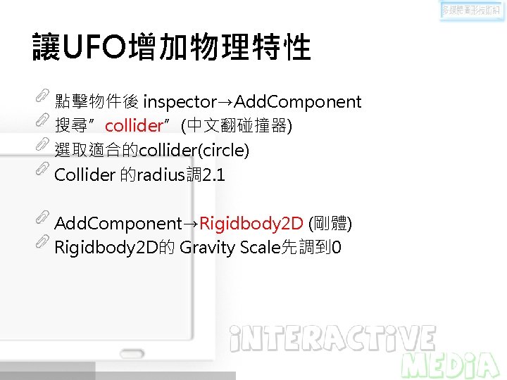 讓UFO增加物理特性 點擊物件後 inspector→Add. Component 搜尋”collider”(中文翻碰撞器) 選取適合的collider(circle) Collider 的radius調 2. 1 Add. Component→Rigidbody 2 D