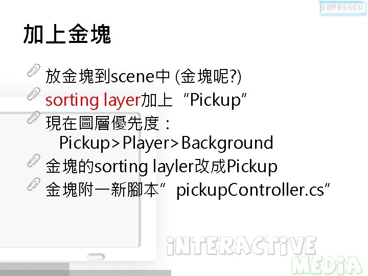 加上金塊 放金塊到scene中 (金塊呢? ) sorting layer加上“Pickup” 現在圖層優先度： Pickup>Player>Background 金塊的sorting layler改成Pickup 金塊附一新腳本”pickup. Controller. cs” 