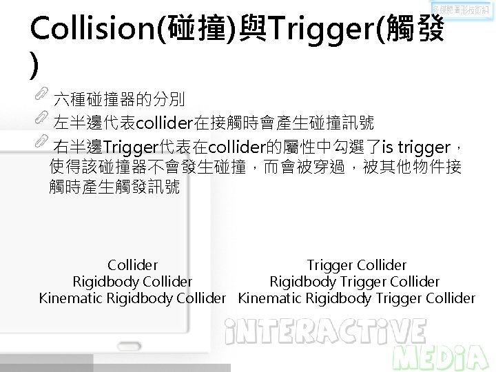 Collision(碰撞)與Trigger(觸發 ) 六種碰撞器的分別 左半邊代表collider在接觸時會產生碰撞訊號 右半邊Trigger代表在collider的屬性中勾選了is trigger， 使得該碰撞器不會發生碰撞，而會被穿過，被其他物件接 觸時產生觸發訊號 Collider Trigger Collider Rigidbody Trigger Collider