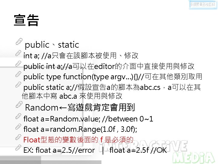 宣告 public、static int a; //a只會在該腳本被使用、修改 public int a; //a可以在editor的介面中直接使用與修改 public type function(type argv…){}//可在其他類別取用 public 宣告 public、static int a; //a只會在該腳本被使用、修改 public int a; //a可以在editor的介面中直接使用與修改 public type function(type argv…){}//可在其他類別取用 public