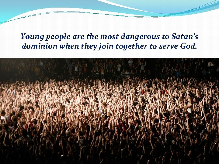 Young people are the most dangerous to Satan’s dominion when they join together to