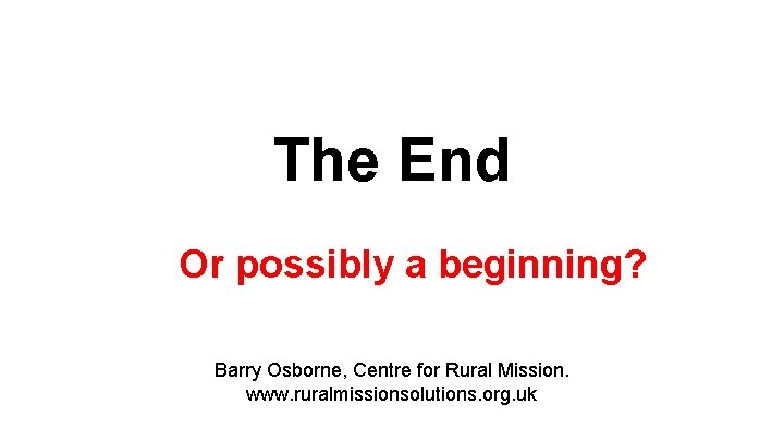 The End Or possibly a beginning? Barry Osborne, Centre for Rural Mission. www. ruralmissionsolutions.