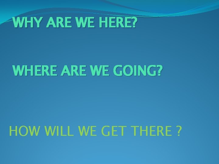 WHY ARE WE HERE? WHERE ARE WE GOING? HOW WILL WE GET THERE ?
