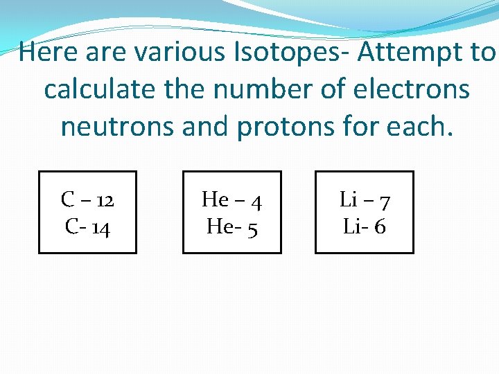 Here are various Isotopes- Attempt to calculate the number of electrons neutrons and protons