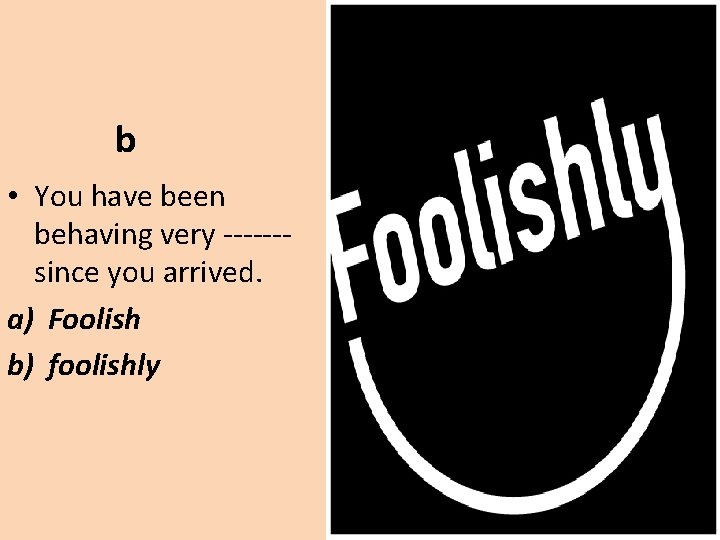 b • You have been behaving very ------since you arrived. a) Foolish b) foolishly