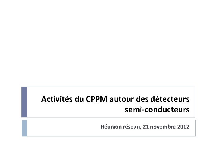 Activités du CPPM autour des détecteurs semi-conducteurs Réunion réseau, 21 novembre 2012 