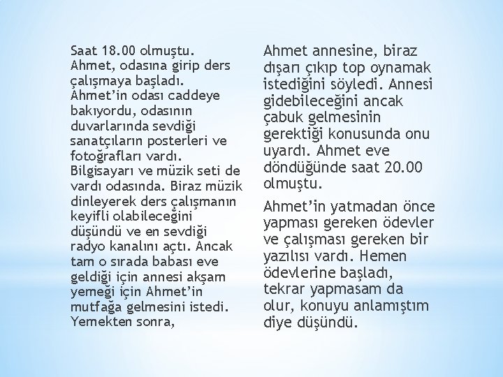 Saat 18. 00 olmuştu. Ahmet, odasına girip ders çalışmaya başladı. Ahmet’in odası caddeye bakıyordu, Saat 18. 00 olmuştu. Ahmet, odasına girip ders çalışmaya başladı. Ahmet’in odası caddeye bakıyordu,