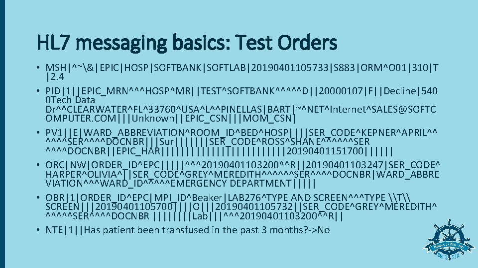 HL 7 messaging basics: Test Orders • MSH|^~&|EPIC|HOSP|SOFTBANK|SOFTLAB|20190401105733|S 883|ORM^O 01|310|T |2. 4 • PID|1||EPIC_MRN^^^HOSP^MR||TEST^SOFTBANK^^^^^D||20000107|F||Decline|540
