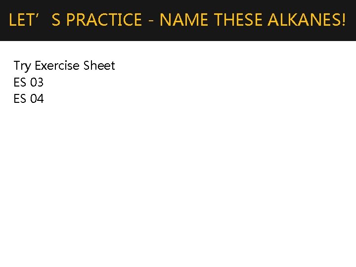 LET’S PRACTICE - NAME THESE ALKANES! Try Exercise Sheet ES 03 ES 04 
