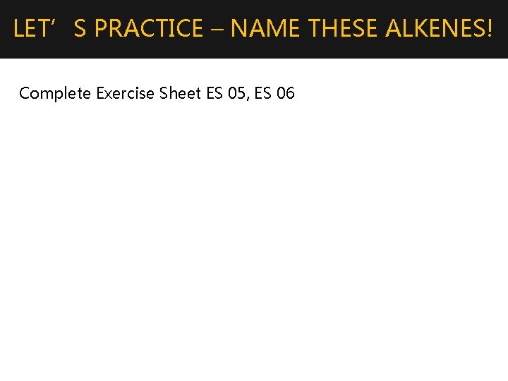 LET’S PRACTICE – NAME THESE ALKENES! Complete Exercise Sheet ES 05, ES 06 