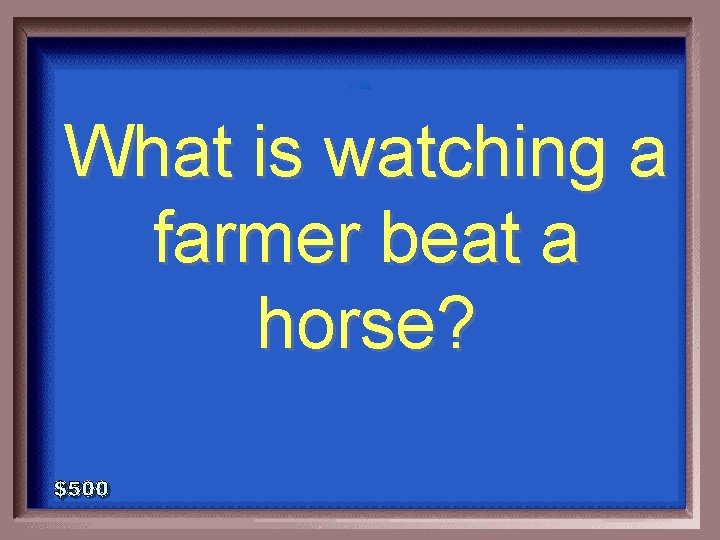 1 - 100 What is watching a farmer beat a horse? 