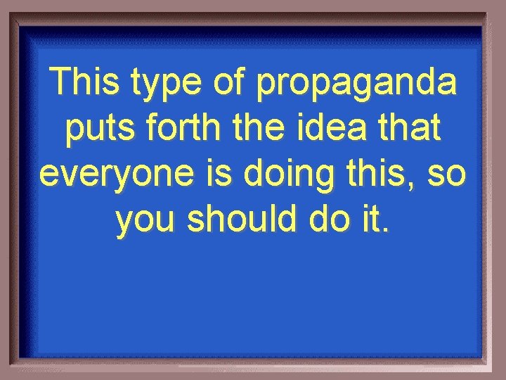 This type of propaganda puts forth the idea that everyone is doing this, so