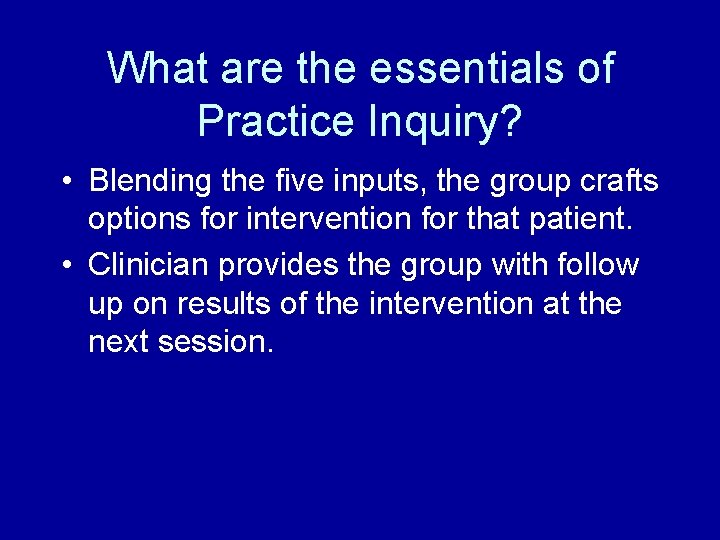 What are the essentials of Practice Inquiry? • Blending the five inputs, the group