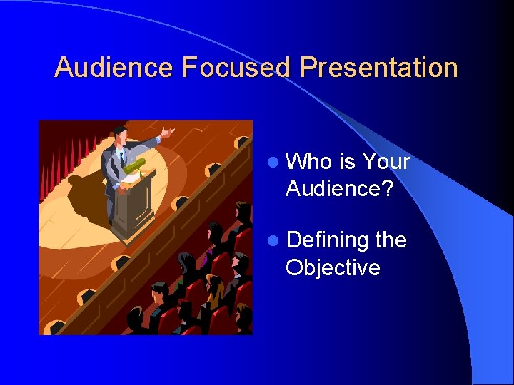 Audience Focused Presentation l Who is Your Audience? l Defining the Objective 