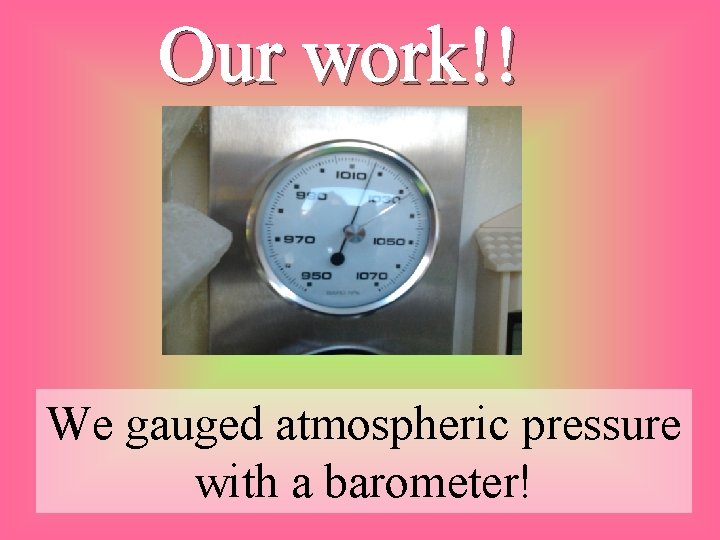 Our work!! We gauged atmospheric pressure with a barometer! 