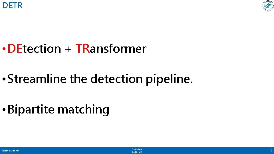 DETR • DEtection + TRansformer • Streamline the detection pipeline. • Bipartite matching Jaemin