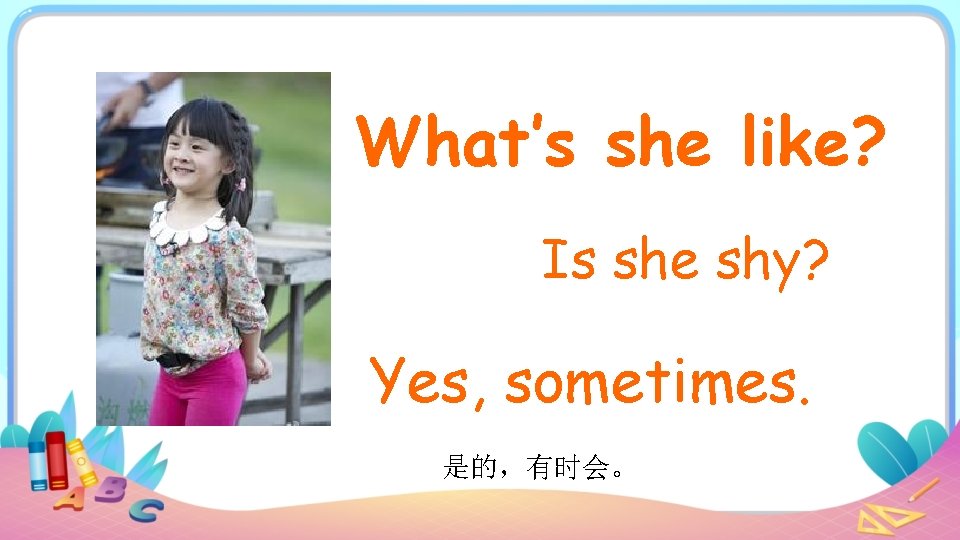 What’s she like? Is she shy? Yes, sometimes. 是的，有时会。 
