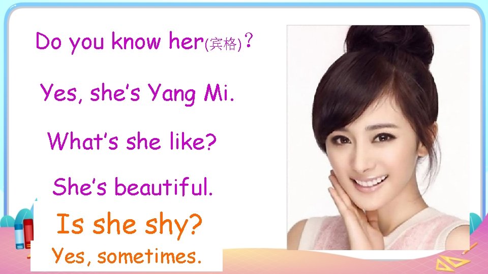 Do you know her(宾格)？ Yes, she’s Yang Mi. What’s she like? She’s beautiful. Is