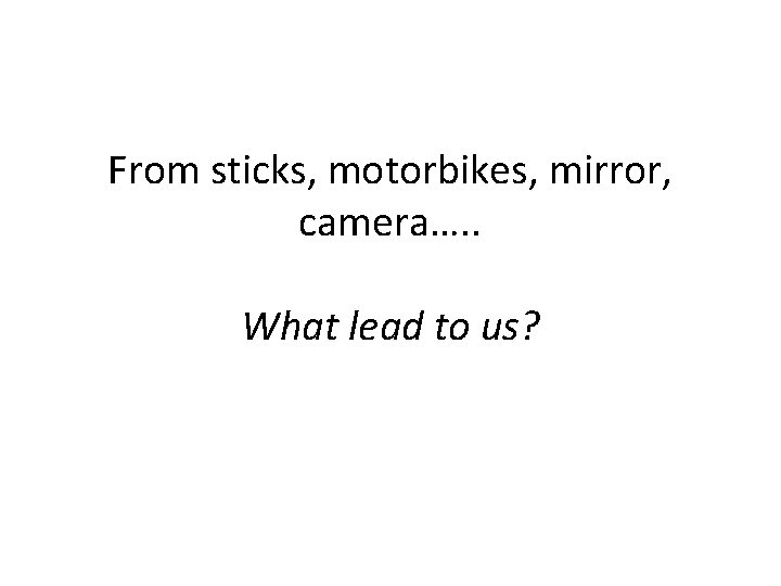 From sticks, motorbikes, mirror, camera…. . What lead to us? 