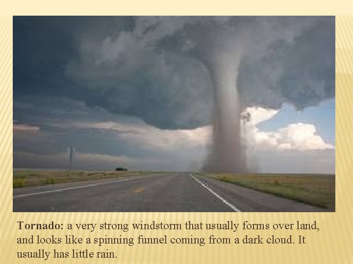 Tornado: a very strong windstorm that usually forms over land, and looks like a