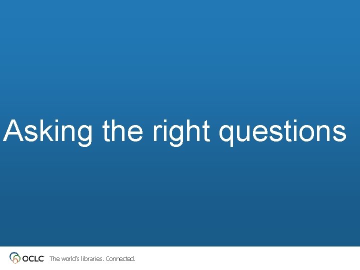 Asking the right questions The world’s libraries. Connected. 