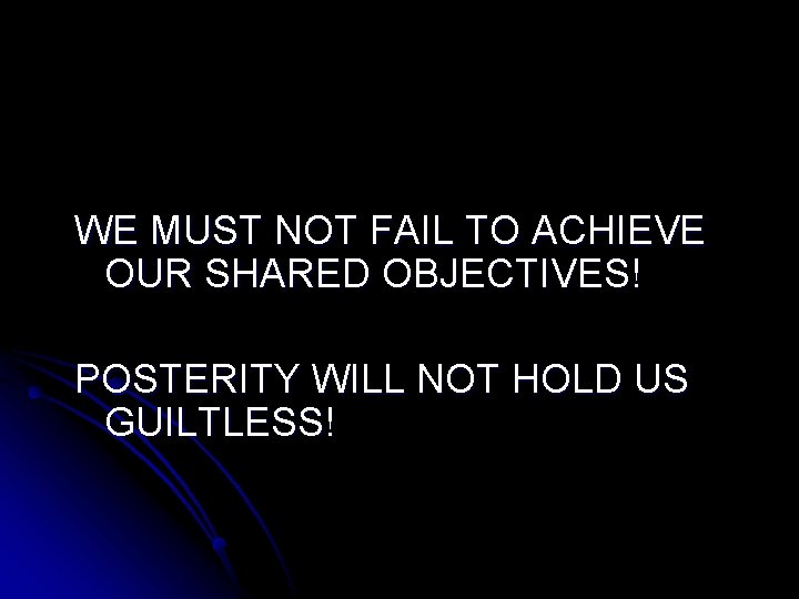 WE MUST NOT FAIL TO ACHIEVE OUR SHARED OBJECTIVES! POSTERITY WILL NOT HOLD US