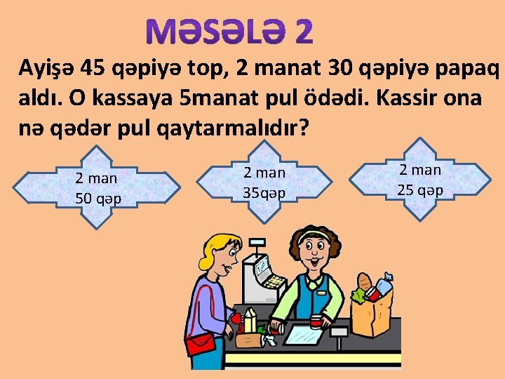 Ayişə 45 qəpiyə top, 2 manat 30 qəpiyə papaq aldı. O kassaya 5 manat