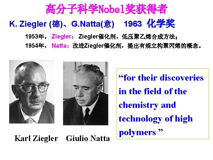 高分子科学Nobel奖获得者 K. Ziegler (德)、G. Natta(意) 1963 化学奖 1953年， Ziegler： Ziegler催化剂，低压聚乙烯合成方法； 1954年， Natta：改进Ziegler催化剂，提出有规立构聚丙烯的概念。 Karl Ziegler