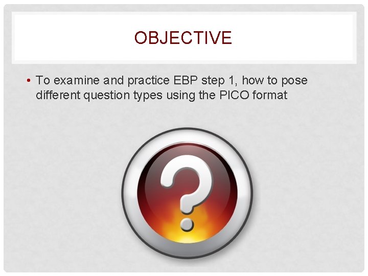 OBJECTIVE • To examine and practice EBP step 1, how to pose different question