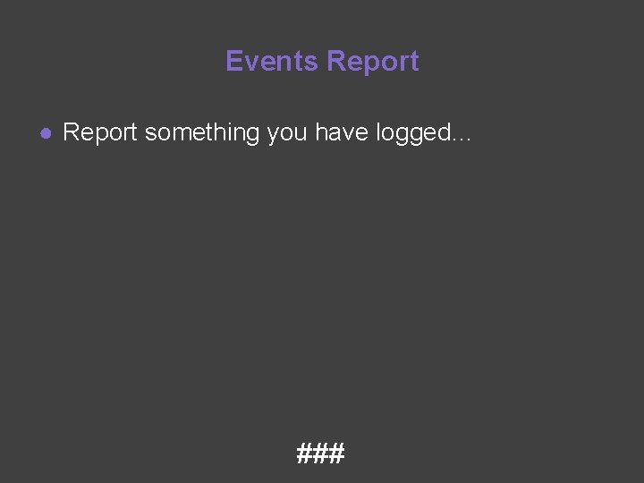 Events Report ● Report something you have logged… ### 