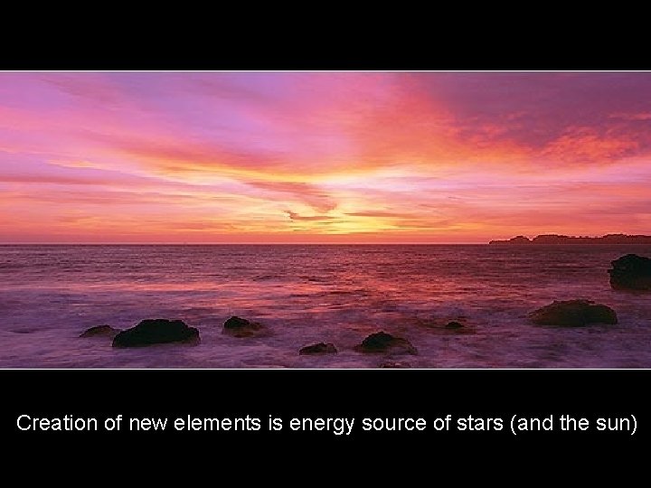 Creation of new elements is energy source of stars (and the sun) 