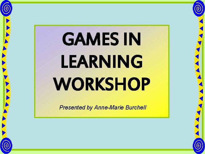 GAMES IN LEARNING WORKSHOP Presented by Anne-Marie Burchell 