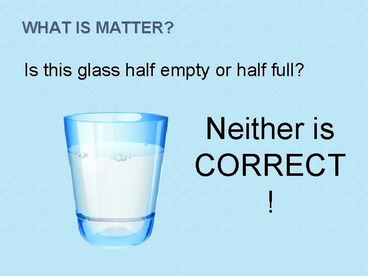 WHAT IS MATTER? Is this glass half empty or half full? Neither is CORRECT