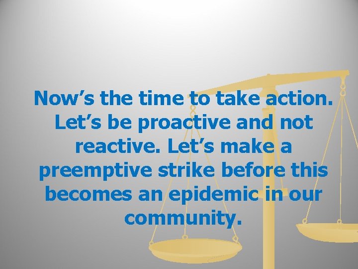 Now’s the time to take action. Let’s be proactive and not reactive. Let’s make
