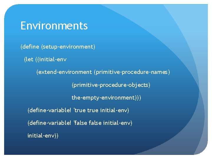 Environments (define (setup-environment) (let ((initial-env (extend-environment (primitive-procedure-names) (primitive-procedure-objects) the-empty-environment))) (define-variable! 'true initial-env) (define-variable! 'false