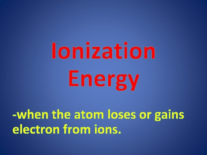 Ionization Energy -when the atom loses or gains electron from ions. 