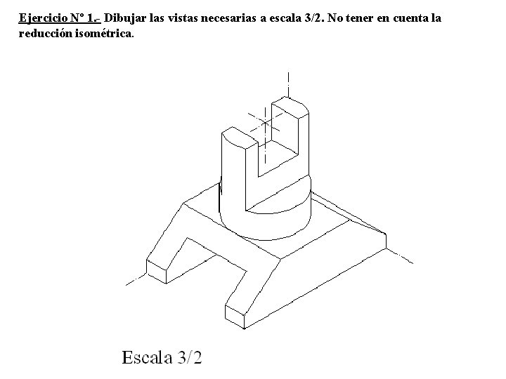 Ejercicio Nº 1. - Dibujar las vistas necesarias a escala 3/2. No tener en