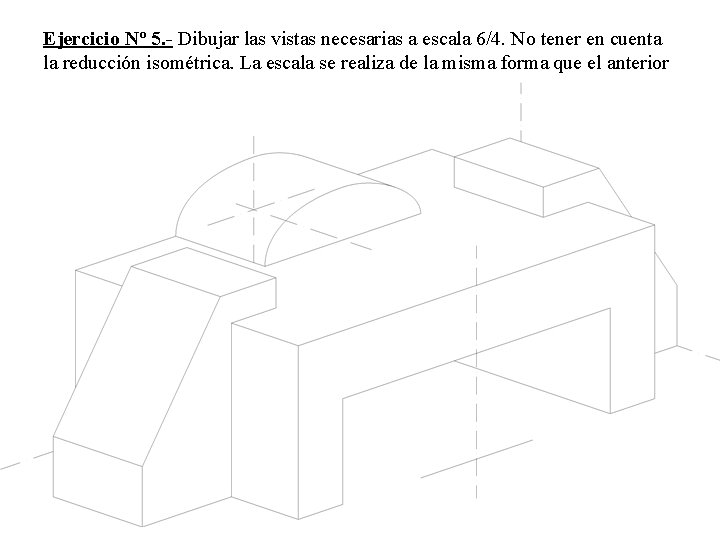 Ejercicio Nº 5. - Dibujar las vistas necesarias a escala 6/4. No tener en