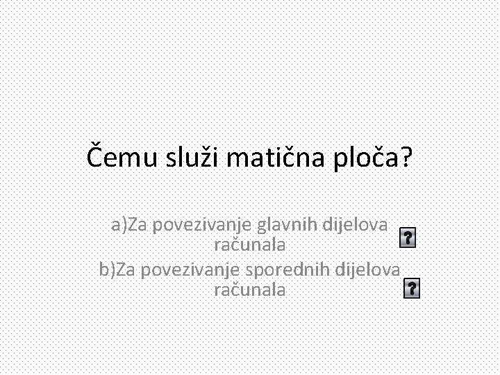 Čemu služi matična ploča? a)Za povezivanje glavnih dijelova računala b)Za povezivanje sporednih dijelova računala