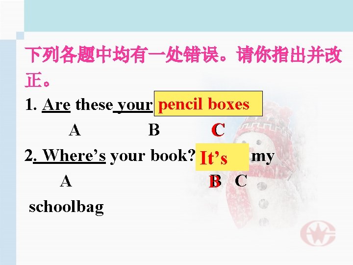 下列各题中均有一处错误。请你指出并改 正。 boxes 1. Are these your pencil box? A B C 2. Where’s
