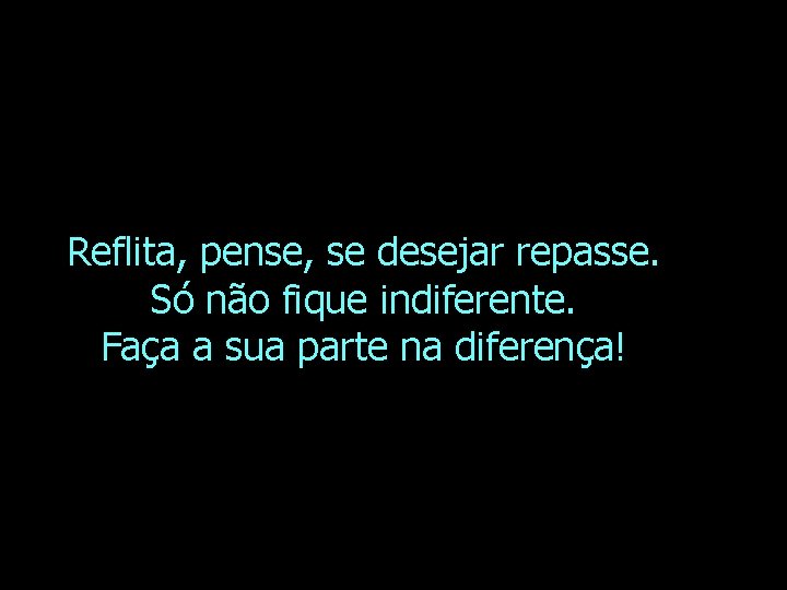 Reflita, pense, se desejar repasse. Só não fique indiferente. Faça a sua parte na